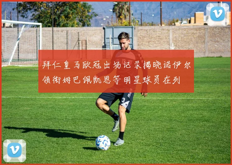 拜仁皇马欧冠出场记录揭晓诺伊尔领衔姆巴佩凯恩等明星球员在列