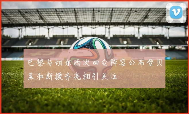 巴黎与切尔西次回合阵容公布登贝莱和新援齐亮相引关注
