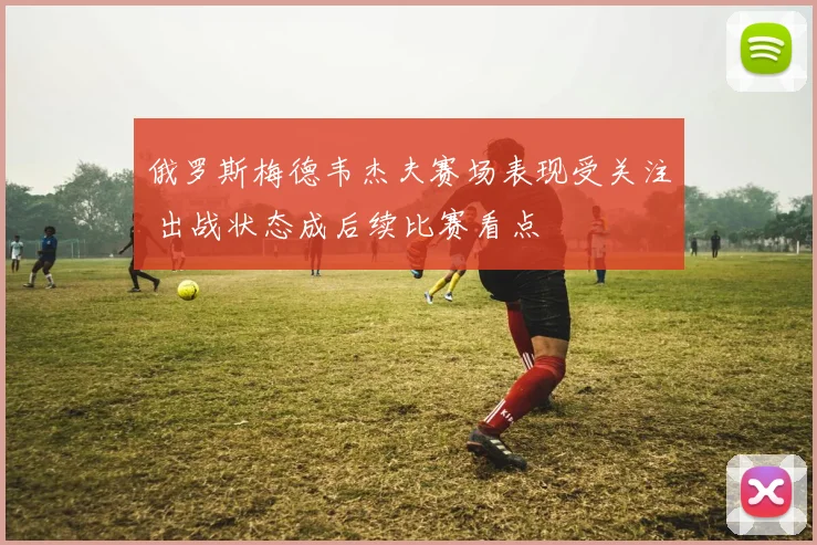 俄罗斯梅德韦杰夫赛场表现受关注 出战状态成后续比赛看点