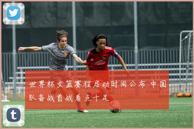 世界杯女篮赛程启动时间公布 中国队备战首战看点十足
