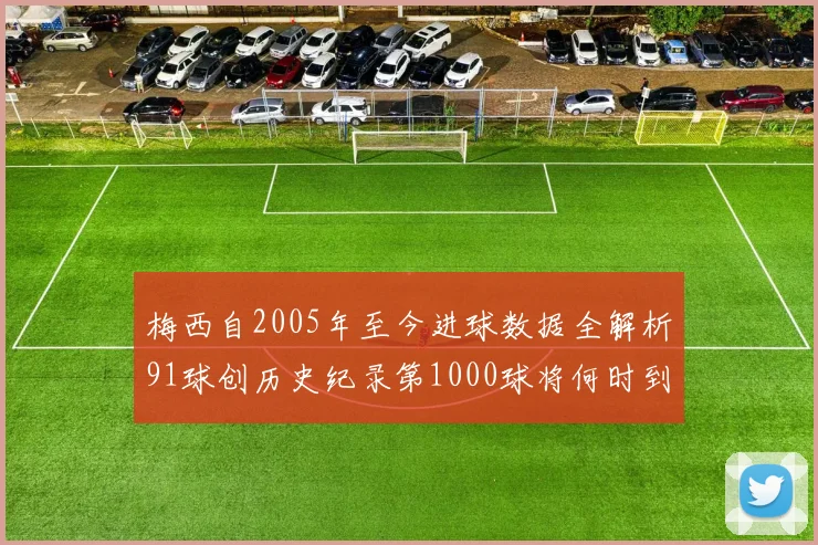 梅西自2005年至今进球数据全解析91球创历史纪录第1000球将何时到来