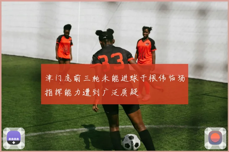 津门虎前三轮未能进球于根伟临场指挥能力遭到广泛质疑
