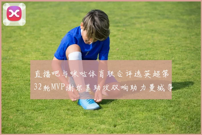 直播吧与咪咕体育联合评选英超第32轮MVP谢尔基助攻双响助力曼城争冠