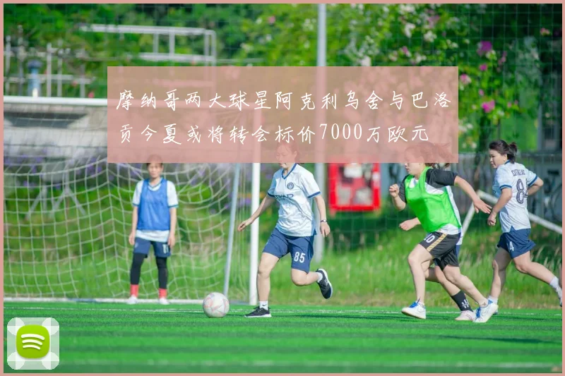 摩纳哥两大球星阿克利乌舍与巴洛贡今夏或将转会标价7000万欧元