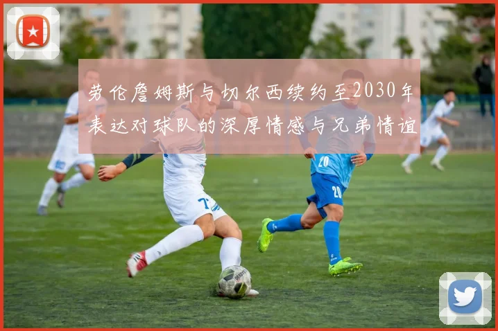 劳伦詹姆斯与切尔西续约至2030年表达对球队的深厚情感与兄弟情谊