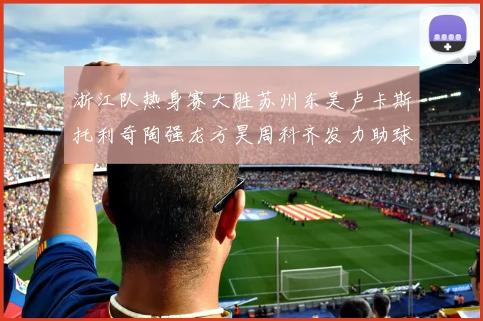 浙江队热身赛大胜苏州东吴卢卡斯托利奇陶强龙方昊周科齐发力助球队取胜