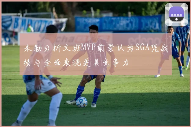 米勒分析文班MVP前景认为SGA凭战绩与全面表现更具竞争力