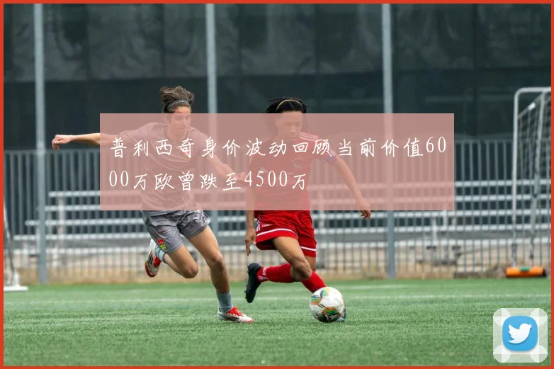 普利西奇身价波动回顾当前价值6000万欧曾跌至4500万