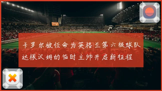 卡罗尔被任命为英格兰第六级球队达根汉姆的临时主帅开启新征程