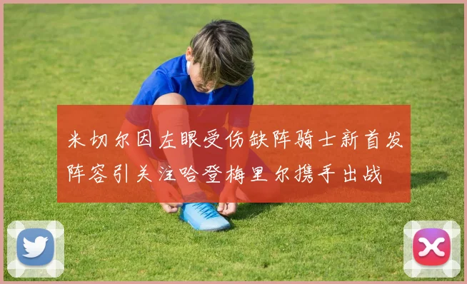 米切尔因左眼受伤缺阵骑士新首发阵容引关注哈登梅里尔携手出战